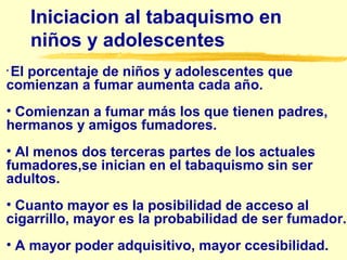 Iniciacion al tabaquismo en
niños y adolescentes
• El porcentaje de niños y adolescentes que
comienzan a fumar aumenta cada año.
• Comienzan a fumar más los que tienen padres,
hermanos y amigos fumadores.
• Al menos dos terceras partes de los actuales
fumadores,se inician en el tabaquismo sin ser
adultos.
• Cuanto mayor es la posibilidad de acceso al
cigarrillo, mayor es la probabilidad de ser fumador.
• A mayor poder adquisitivo, mayor ccesibilidad.
 