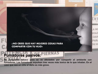 No consumen tabaco pero se ve afectados por compartir el ambiente con
fumadores. Los fumadores expulsan tres veces más toxico de lo que inhalan. En el
caso que sea un niño el daño es más grave.
¿NO CREES QUE HAY MEJORES COSAS PARA
COMPARTIR CON TU HIJO?
 