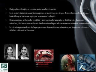 Page 10
• El cigarrillo en los jóvenes retrasaa niveles el crecimiento.
• Enla mujer, si ademásusaanticonceptivos,se aumentanlos riesgos de trombosis,se le envejecen
los tejidos yseformanarrugasporresequedaden lapiel.
• El semblantede un fumadores pálidoy apergaminado,lasencías sedebilitan,los dientes se
manchany lashormonassealteran.Lasfumadorasllegan ala menopausiaantesque otrasmujeres.
• LaNicotinagenera cáncerde lagarganta,unaúlcera viva queprácticamentenopermite ni comer,
ni beber, ni dormiralfumador.
 