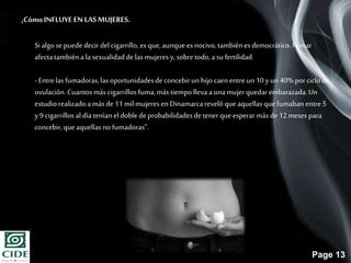 Page 13
¿CómoINFLUYE ENLASMUJERES.
Si algose puede decir del cigarrillo, es que,aunqueesnocivo, tambiénesdemocrático.Fumar
afectatambiéna lasexualidadde las mujeresy, sobretodo,asu fertilidad.
- Entrelas fumadoras,las oportunidadesde concebirun hijo caenentreun10 yun 40%porciclode
ovulación.Cuantosmás cigarrillos fuma,más tiempolleva aunamujer quedarembarazada.Un
estudiorealizadoamás de11mil mujeres en Dinamarcareveló queaquellasquefumabanentre5
y9 cigarrillos al díateníanel doblede probabilidadesde tenerque esperarmás de12meses para
concebir, queaquellasno fumadoras”.
 