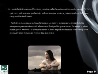 Page 14
- Un estudiobritánicodemostrólo mismo y equiparóalas fumadorasactivascon laspasivas.Con lo
cual,no essuficiente con quela mujer no fumesino que suparejay suscompañerosde trabajo
tampocodeberíanhacerlo.
- También,lamenopausiasueleadelantarseen las mujeres fumadoras.Laprobabilidadde
menopausiaprecozestáasociadaala cantidadde cigarrillosque se fuman.Pero dejarel hábito
puede ayudar.Mientraslas fumadorastienen el doblede probabilidadesde sufrirmenopausia
precoz,en lasex-fumadoras,elriesgo bajaa untercio.
 