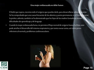 Page 15
Unamujer embarazadano debefumar.
El bebéque espera,necesita todoel oxígenoque puedasdarle,paradesarrollarseadecuadamente.
Se hacomprobadoqueunacausafrecuentede losabortosy partosprematuros,es el fumardurante
la preñez;además,tambiénse hademostradoquelos hijos de las madresfumadorastienen
dificultadesde aprendizajeyde lenguaje.
• Cuandola mujer embarazadafuma,nopermite el flujonormalde oxígenohastael al feto,esto
pudeatrofiarel desarrollodel sistemarespiratorioy portantocausarasma,así comopesos
inferioresal normalyproblemascardiovasculares.
 