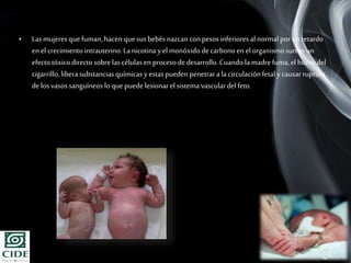 Page 16
• Lasmujeresque fuman,hacen quesusbebés nazcanconpesos inferioresal normalporunretardo
en el crecimiento intrauterino.Lanicotinayel monóxidodecarbonoen el organismosurtenun
efecto tóxicodirectosobrelascélulas en procesodedesarrollo.Cuandolamadrefuma,el humodel
cigarrillo, liberasubstanciasquímicas yestaspueden penetrara lacirculaciónfetaly causarruptura
delos vasossanguíneos loque puedelesionarel sistema vasculardel feto.
 