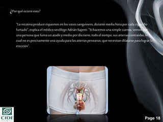 Page 18
¿Porqué ocurreesto?
“Lanicotinaproduceespasmosen los vasos sanguíneos,durantemedia horaporcadacigarrillo
fumado”,explicael médico sexólogo AdriánSapetti.“Si hacemosunasimple cuenta,vemos que
unapersonaque fumaunatadoymedio pordía tiene, todoel tiempo, susarteriascontraídas,lo
cualno esprecisamente unaayudaparalas arteriaspeneanas,quenecesitan dilatarseparalograrla
erección”.
 