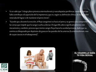 Page 19
• Yasesabe que “alargoplazoprovocaarteriosclerosisyvasculopatíasperiféricas,tambiénporese
ladocontribuyeala apariciónde la impotencia,quees,según su definición clínica, laincapacidad
reiteradade lograro de mantenerel pene erecto”.
• “Sucedeque,durantela erección, el flujosanguíneo va haciael pene y segenera unacompresiónen
las venasque impide quela sangre vuelva adrenar.El cigarrillo alterasignificativamente este
mecanismo y,también,provocaquemenos sangre fluyahaciala cavidadpeneana,dadoque su
caminoes bloqueadopordepósitosde grasaen las paredesde las arterias(la arteriosclerosis,una
de cuyascausasesel tabaquismo)”.
 