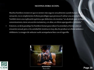 Page 20
NICOTINA:DOBLE ACCION.
Muchos hombresinsisten en que se sienten másseguros sexualmentecuandofuman.“Esta
sensación,no essimplemente el efecto psicológico que provocael calmarunaansiedadoral”.
Tambiéntiene unaexplicaciónquímica, que debemos ala nicotina:“un alcaloideque,en bajas
concentraciones,tiene unaacciónexcitatoriay, en altas,un efectoapaciguadore inhibidor”.
• Entonces,sedala paradoja:los hombresfumanparareducir laansiedadyel temoranteun
encuentrosexual,pero,si lacantidadde nicotinaesmuyalta,les produceun efectosedantee
inhibitorio.Laimagen de seductorsuele acompañarsebien conel cigarrillo.
 