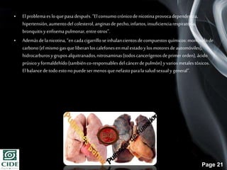 Page 21
• El problemaes lo quepasadespués.“Elconsumocrónicode nicotinaprovocadependencia,
hipertensión,aumentodel colesterol, anginasde pecho,infartos,insuficienciarespiratoria,
bronquitisyenfisema pulmonar,entre otros”.
• Ademásde la nicotina,“en cadacigarrillo se inhalancientos de compuestosquímicos:monóxidode
carbono(el mismo gas que liberanlos calefonesen mal estadoylos motoresde automóviles),
hidrocarburosygruposalquitranados,nitrosaminas(todoscancerígenos deprimer orden),ácido
prúsicoyformaldehído(también co-responsablesdelcáncerdepulmón) yvariosmetalestóxicos.
El balancede todoesto nopuede ser menos que nefastoparalasaludsexualy general”.
•
 
