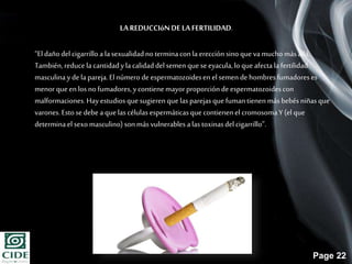 Page 22
LAREDUCCIóNDELA FERTILIDAD.
“Eldañodel cigarrillo a lasexualidadno terminaconla erección sino que vamucho másallá.
También,reduce la cantidady lacalidaddel semen queseeyacula,lo queafectalafertilidad
masculinayde la pareja.Elnúmero de espermatozoidesen el semen de hombresfumadoreses
menor queen los no fumadores,ycontiene mayorproporciónde espermatozoidescon
malformaciones.Hay estudiosquesugieren que lasparejasque fumantienen más bebésniñasque
varones.Estosedebe a quelas células espermáticasque contienenel cromosomaY (el que
determinael sexomasculino) sonmás vulnerables alas toxinasdel cigarrillo”.
 