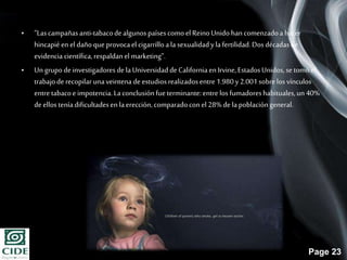 Page 23
• “Lascampañasanti-tabacodealgunos paísescomo el ReinoUnido hancomenzadoahacer
hincapié en eldañoque provocael cigarrillo ala sexualidadyla fertilidad.Dos décadasde
evidencia científica,respaldanel marketing”.
• Un grupode investigadores de la Universidadde Californiaen Irvine,EstadosUnidos, se tomóel
trabajode recopilarunaveintena de estudiosrealizadosentre 1.980y2.001sobrelos vínculos
entre tabacoe impotencia.Laconclusiónfueterminante:entre los fumadoreshabituales,un 40%
de ellos teníadificultadesen laerección, comparadoconel 28%de la poblacióngeneral.
 