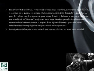 Page 3
• Estaenfermedad,consideradacomo unaadicción de riesgo voluntario,es muydifícil de abandonar
ycontrolar,porlo que unavez iniciadoel hábitoessumamentedifícil de dejarlo,yaquepasaaser
partedel estilo de vida de unapersona,quien apesarde saberel dañoque se hace,no sedacuenta
que acambiode un “bienestar”pasajero,en formalenta,silenciosa, pero efectiva, el tabacova
ocasionandodañosirreversibles en lamayoríade losórganosdel cuerpo,generandovarias
enfermedadescrónicasydegenerativas yes causade muerte prematura
• Investigacionesindican quese estainiciandocon estaadiccióncadaveza mastempranaedad.
 