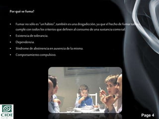 Page 4
Porqué sefuma?
• Fumarno sóloes “unhábito”,tambiénesunadrogadicción,yaqueel hecho de fumartabaco
cumple con todoslos criterios quedefinen al consumode unasustanciacomotal:
• Existenciade tolerancia.
• Dependencia.
• Síndromede abstinenciaen ausenciade la misma.
• Comportamientocompulsivo.
 