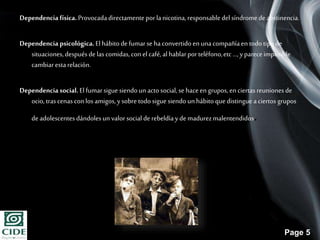 Page 5
Dependenciafísica.Provocadadirectamenteporlanicotina,responsabledelsíndromedeabstinencia.
Dependencia psicológica.El hábitodefumarse haconvertidoen unacompañíaen todotipode
situaciones,despuésde lascomidas,con el café,al hablarporteléfono,etc...,ypareceimposible
cambiarestarelación.
Dependenciasocial.El fumarsigue siendoun actosocial,se haceen grupos,en ciertasreunionesde
ocio, trascenas conlos amigos,ysobre todosigue siendo unhábitoquedistingue aciertos grupos
de adolescentesdándolesun valorsocial de rebeldíay de madurezmalentendidos.
 
