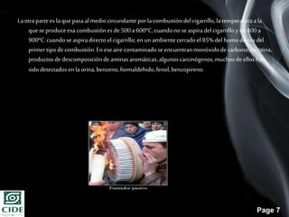Page 7
Laotrapartees laquepasaalmedio circundanteporlacombustióndel cigarrillo,la temperaturaala
que se produceesa combustiónes de 500a600ºC,cuandono seaspiradel cigarrillo yde 800a
900ºC.cuandose aspiradirectoel cigarrillo; en un ambientecerradoel 85%del humoderiva del
primer tipode combustión.En ese aire contaminadoseencuentranmonóxidode carbono,nicotina,
productosde descomposiciónde aminasaromáticas,algunoscarcinógenos,muchos deellos han
sido detectadosen la orina,benzeno,formaldehido,fenol,benzopireno.
 