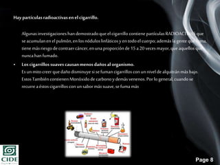 Page 8
Hay partículasradioactivasenel cigarrillo.
Algunasinvestigaciones handemostradoque el cigarrillo contiene partículasRADIOACTIVASque
seacumulanen el pulmón,en los nóduloslinfáticosyen todoel cuerpo;ademáslagente quefuma,
tiene más riesgo de contraercáncer,en unaproporciónde 15 a20 veces mayor,que aquellosque
nuncahanfumado.
• Los cigarrillos suaves causanmenos dañosal organismo.
Esun mitocreer quedañodisminuyesi sefumancigarrillos con unnivel de alquitránmásbajo.
EstosTambién contienenMonóxidode carbonoydemásvenenos. Porlo general, cuandose
recurre aéstoscigarrillos con unsabormássuave,sefumamás
 