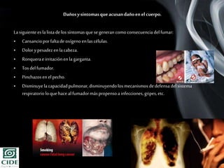 Page 9
Dañosysíntomasque acusandañoen el cuerpo.
Lasiguiente es lalista delos síntomasque segeneran comoconsecuencia del fumar:
• Cansancioporfaltade oxígeno en las células.
• Dolorypesadezen lacabeza.
• Ronquerae irritaciónen la garganta.
• Tosdel fumador.
• Pinchazosen el pecho.
• Disminuyela capacidadpulmonar,disminuyendolos mecanismos dedefensadel sistema
respiratoriolo quehaceal fumadormás propensoa infecciones,gripes,etc.
 