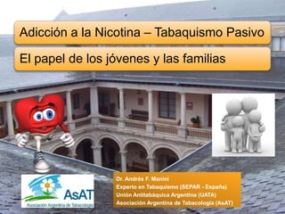 Adicción a la Nicotina – Tabaquismo Pasivo

El papel de los jóvenes y las familias




                 Dr. Andrés F. Manini
                 Experto en Tabaquismo (SEPAR - España)
                 Unión Antitabáquica Argentina (UATA)
                 Asociación Argentina de Tabacología (AsAT)
 