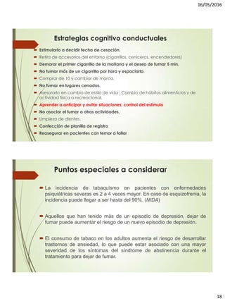 16/05/2016
18
Estrategias cognitivo conductuales
 Estimularlo a decidir fecha de cesación.
 Retiro de accesorios del entorno (cigarrillos, ceniceros, encendedores)
 Demorar el primer cigarrillo de la mañana y el deseo de fumar 5 min.
 No fumar más de un cigarrillo por hora y espaciarlo.
 Comprar de 10 y cambiar de marca.
 No fumar en lugares cerrados.
 Asesorarlo en cambio de estilo de vida : Cambio de hábitos alimenticios y de
actividad física o recreacional.
 Aprender a anticipar y evitar situaciones: control del estímulo
 No asociar el fumar a otras actividades.
 Limpieza de dientes.
 Confección de planilla de registro
 Reasegurar en pacientes con temor a fallar
Puntos especiales a considerar
 La incidencia de tabaquismo en pacientes con enfermedades
psiquiátricas severas es 2 a 4 veces mayor. En caso de esquizofrenia, la
incidencia puede llegar a ser hasta del 90%. (NIDA)
 Aquellos que han tenido más de un episodio de depresión, dejar de
fumar puede aumentar el riesgo de un nuevo episodio de depresión.
 El consumo de tabaco en los adultos aumenta el riesgo de desarrollar
trastornos de ansiedad, lo que puede estar asociado con una mayor
severidad de los síntomas del síndrome de abstinencia durante el
tratamiento para dejar de fumar.
 