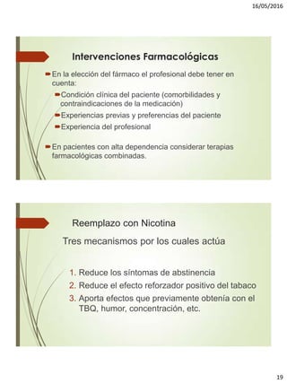 16/05/2016
19
Intervenciones Farmacológicas
En la elección del fármaco el profesional debe tener en
cuenta:
Condición clínica del paciente (comorbilidades y
contraindicaciones de la medicación)
Experiencias previas y preferencias del paciente
Experiencia del profesional
En pacientes con alta dependencia considerar terapias
farmacológicas combinadas.
Reemplazo con Nicotina
Tres mecanismos por los cuales actúa
1. Reduce los síntomas de abstinencia
2. Reduce el efecto reforzador positivo del tabaco
3. Aporta efectos que previamente obtenía con el
TBQ, humor, concentración, etc.
 