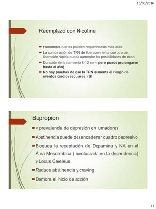 16/05/2016
21
Reemplazo con Nicotina
 Fumadores fuertes pueden requerir dosis mas altas
 La combinación de TRN de liberación lenta con otra de
liberación rápida puede aumentar las posibilidades de éxito.
 Duración del tratamiento 8-12 sem (pero puede prolongarse
hasta el año)
 No hay pruebas de que la TRN aumenta el riesgo de
eventos cardiovasculares. (B)
Bupropión
> prevalencía de depresión en fumadores
Abstinencia puede desencadenar cuadro depresivo
Bloquea la recaptación de Dopamina y NA en el
Área Mesolimbica ( involucrada en la dependencia)
y Locus Cereleus
Reduce abstinencia y craving
Demora el inicio de acción
 