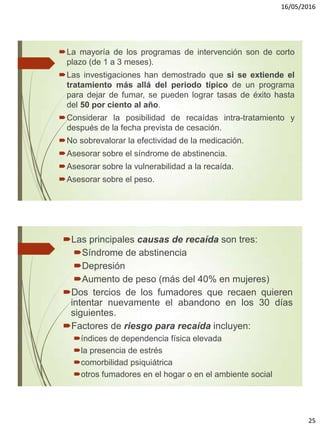 16/05/2016
25
La mayoría de los programas de intervención son de corto
plazo (de 1 a 3 meses).
Las investigaciones han demostrado que si se extiende el
tratamiento más allá del periodo típico de un programa
para dejar de fumar, se pueden lograr tasas de éxito hasta
del 50 por ciento al año.
Considerar la posibilidad de recaídas intra-tratamiento y
después de la fecha prevista de cesación.
No sobrevalorar la efectividad de la medicación.
Asesorar sobre el síndrome de abstinencia.
Asesorar sobre la vulnerabilidad a la recaída.
Asesorar sobre el peso.
Las principales causas de recaída son tres:
Síndrome de abstinencia
Depresión
Aumento de peso (más del 40% en mujeres)
Dos tercios de los fumadores que recaen quieren
intentar nuevamente el abandono en los 30 días
siguientes.
Factores de riesgo para recaída incluyen:
índices de dependencia física elevada
la presencia de estrés
comorbilidad psiquiátrica
otros fumadores en el hogar o en el ambiente social
 