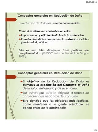 16/05/2016
26
Conceptos generales en Reducción de Daño
La reducción de daños es un tema controvertido.
Como si existiera una contradicción entre:
la prevención y el tratamiento hacia la abstencion
la reducción de las consecuencias adversas sociales
y en la salud pública.
Esta es una falsa dicotomía. Estas políticas son
complementarias. (UNODC ‘Informe Mundial de Drogas
2008’)
El objetivo de la Reducción de Daño es
disminuir la asociación del Consumo al Daño
de la salud del usuario y de su entorno.
Las estrategias estarán dirigidas a reducir las
consecuencias negativas del consumo.
Esto significa que los objetivos más factibles,
como mantener a la gente saludable, se
ponen antes de la abstinencia.
Conceptos generales en Reducción de Daño
 