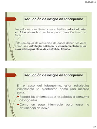 16/05/2016
27
Los enfoques que tienen como objetivo reducir el daño
en Tabaquismo han recibido poca atención hasta la
fecha.
Estos enfoques de reducción de daños deben ser vistos
como una estrategia adicional y complementaria a las
otras estrategias clave de control del tabaco.
Reducción de riesgos en Tabaquismo
Reducción de riesgos en Tabaquismo
En el caso del tabaquismo, estas estrategias
inicialmente se plantearon como una medida
para:
Reducir las enfermedades asociadas al consumo
de cigarrillos
Como un paso intermedio para lograr la
abstinencia definitiva
 
