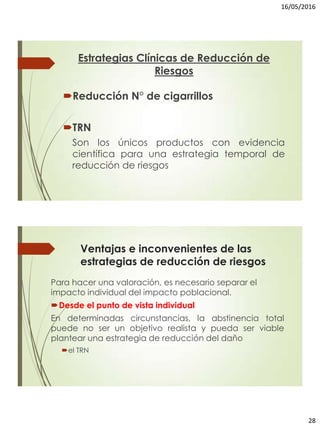 16/05/2016
28
Estrategias Clínicas de Reducción de
Riesgos
Reducción N° de cigarrillos
TRN
Son los únicos productos con evidencia
científica para una estrategia temporal de
reducción de riesgos
Ventajas e inconvenientes de las
estrategias de reducción de riesgos
Para hacer una valoración, es necesario separar el
impacto individual del impacto poblacional.
Desde el punto de vista individual
En determinadas circunstancias, la abstinencia total
puede no ser un objetivo realista y pueda ser viable
plantear una estrategia de reducción del daño
el TRN
 