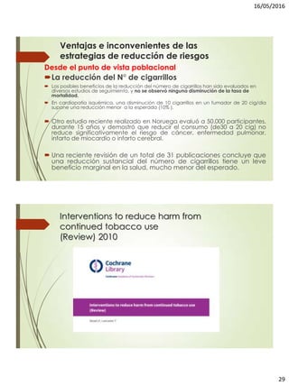 16/05/2016
29
Desde el punto de vista poblacional
La reducción del N° de cigarrillos
 Los posibles beneficios de la reducción del número de cigarrillos han sido evaluados en
diversos estudios de seguimiento, y no se observó ninguna disminución de la tasa de
mortalidad.
 En cardiopatía isquémica, una disminución de 10 cigarrillos en un fumador de 20 cig/dia
supone una reducción menor a la esperada (10% ).
 Otro estudio reciente realizado en Noruega evaluó a 50.000 participantes,
durante 15 años y demostró que reducir el consumo (de30 a 20 cig) no
reduce significativamente el riesgo de cáncer, enfermedad pulmonar,
infarto de miocardio o infarto cerebral.
 Una reciente revisión de un total de 31 publicaciones concluye que
una reducción sustancial del número de cigarrillos tiene un leve
beneficio marginal en la salud, mucho menor del esperado.
Ventajas e inconvenientes de las
estrategias de reducción de riesgos
Interventions to reduce harm from
continued tobacco use
(Review) 2010
 