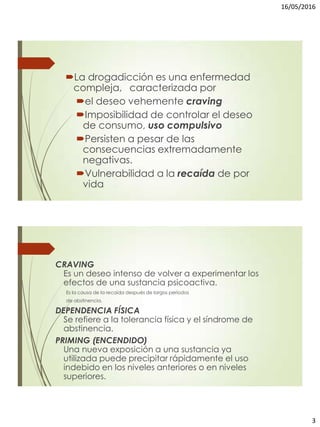 16/05/2016
3
La drogadicción es una enfermedad
compleja, caracterizada por
el deseo vehemente craving
Imposibilidad de controlar el deseo
de consumo, uso compulsivo
Persisten a pesar de las
consecuencias extremadamente
negativas.
Vulnerabilidad a la recaída de por
vida
CRAVING
Es un deseo intenso de volver a experimentar los
efectos de una sustancia psicoactiva.
Es la causa de la recaída después de largos períodos
de abstinencia.
DEPENDENCIA FÍSICA
Se refiere a la tolerancia física y el síndrome de
abstinencia.
PRIMING (ENCENDIDO)
Una nueva exposición a una sustancia ya
utilizada puede precipitar rápidamente el uso
indebido en los niveles anteriores o en niveles
superiores.
 