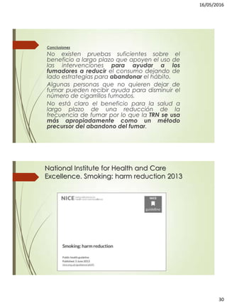 16/05/2016
30
Conclusiones
No existen pruebas suficientes sobre el
beneficio a largo plazo que apoyen el uso de
las intervenciones para ayudar a los
fumadores a reducir el consumo dejando de
lado estrategias para abandonar el hábito.
Algunas personas que no quieren dejar de
fumar pueden recibir ayuda para disminuir el
número de cigarrillos fumados.
No está claro el beneficio para la salud a
largo plazo de una reducción de la
frecuencia de fumar por lo que la TRN se usa
más apropiadamente como un método
precursor del abandono del fumar.
National Institute for Health and Care
Excellence. Smoking: harm reduction 2013
 