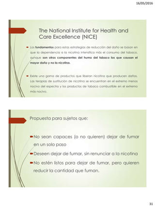 16/05/2016
31
The National Institute for Health and
Care Excellence (NICE)
 Los fundamentos para estas estrategias de reducción del daño se basan en
que la dependencia a la nicotina intensifica más el consumo del tabaco,
aunque son otros componentes del humo del tabaco los que causan el
mayor daño y no la nicotina.
 Existe una gama de productos que liberan nicotina que producen daños.
Las terapias de sustitución de nicotina se encuentran en el extremo menos
nocivo del espectro y los productos de tabaco combustible en el extremo
más nocivo.
Propuesta para sujetos que:
No sean capaces (o no quieren) dejar de fumar
en un solo paso
Deseen dejar de fumar, sin renunciar a la nicotina
No estén listos para dejar de fumar, pero quieren
reducir la cantidad que fuman.
 