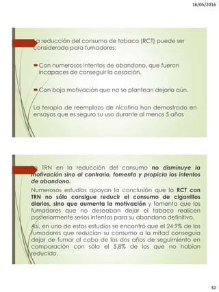 16/05/2016
32
La reducción del consumo de tabaco (RCT) puede ser
considerada para fumadores:
Con numerosos intentos de abandono, que fueron
incapaces de conseguir la cesación.
Con baja motivación que no se plantean dejarlo aún.
La terapia de reemplazo de nicotina han demostrado en
ensayos que es seguro su uso durante al menos 5 años
La TRN en la reducción del consumo no disminuye la
motivación sino al contrario, fomenta y propicia los intentos
de abandono.
Numerosos estudios apoyan la conclusión que la RCT con
TRN no sólo consigue reducir el consumo de cigarrillos
diarios, sino que aumenta la motivación y fomenta que los
fumadores que no deseaban dejar el tabaco realicen
posteriormente serios intentos para su abandono definitivo.
Así, en uno de estos estudios se encontró que el 24.9% de los
fumadores que reducían su consumo a la mitad conseguía
dejar de fumar al cabo de los dos años de seguimiento en
comparación con sólo el 5.8% de los que no habían
reducido.
 