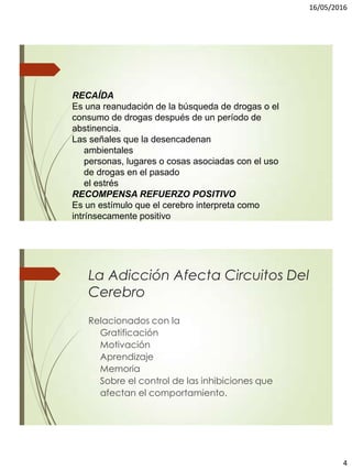 16/05/2016
4
RECAÍDA
Es una reanudación de la búsqueda de drogas o el
consumo de drogas después de un período de
abstinencia.
Las señales que la desencadenan
ambientales
personas, lugares o cosas asociadas con el uso
de drogas en el pasado
el estrés
RECOMPENSA REFUERZO POSITIVO
Es un estímulo que el cerebro interpreta como
intrínsecamente positivo
La Adicción Afecta Circuitos Del
Cerebro
Relacionados con la
Gratificación
Motivación
Aprendizaje
Memoria
Sobre el control de las inhibiciones que
afectan el comportamiento.
 