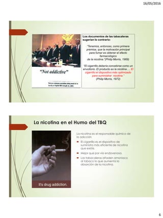 16/05/2016
6
Los documentos de las tabacaleras
sugerían lo contrario:
“Tenemos, entonces, como primera
premisa, que la motivación principal
para fumar es obtener el efecto
farmacológico
de la nicotina.”(Philip Morris, 1969)
“El cigarrillo debería concebirse como un
envoltorio. El producto es la nicotina…. El
cigarrillo el dispositivo más optimizado
para suministrar nicotina.”
(Philip Morris, 1972)
La nicotina en el Humo del TBQ
La nicotina es el responsable químico de
la adicción
 El cigarrillo es el dispositivo de
suministro más eficiente de nicotina
que existe.
 Mejor que por vía endovenosa.
 Las tabacaleras añaden amoniaco
al tabaco lo que aumenta la
absorción de la nicotina.
 