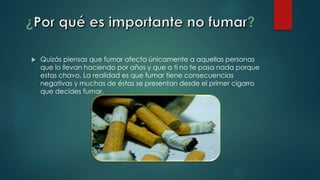  Quizás piensas que fumar afecta únicamente a aquellas personas
que lo llevan haciendo por años y que a ti no te pasa nada porque
estas chavo. La realidad es que fumar tiene consecuencias
negativas y muchas de éstas se presentan desde el primer cigarro
que decides fumar.
 
