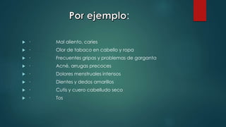 :
 · Mal aliento, caries
 · Olor de tabaco en cabello y ropa
 · Frecuentes gripas y problemas de garganta
 · Acné, arrugas precoces
 · Dolores menstruales intensos
 · Dientes y dedos amarillos
 · Cutis y cuero cabelludo seco
 · Tos
 