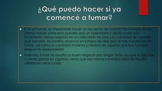 ¿
?
 Si tú ya fumas, es importante hacer un recuento de cuánto has fumado en los
últimos meses, para esto puedes usar un calendario y así recordar más
fácilmente. Debes registrar en el calendario los días y la cantidad de cigarros
que fumaste. Así podrás observar el número de días que te has mantenido sin
fumar, así como la cantidad máxima y mínima de cigarros que has fumado.
¡Seguro te sorprenderás!
 Además, fumar no resulta un buen negocio por ningún lado, ya que si calculas
cuando gastas en cigarros, verás que esa misma cantidad sería de mucha
utilidad en otras cosas.
 