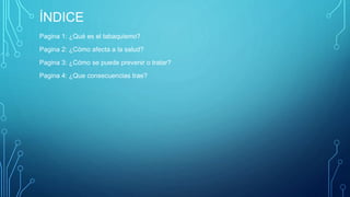 ÍNDICE 
Pagina 1: ¿Qué es el tabaquismo? 
Pagina 2: ¿Cómo afecta a la salud? 
Pagina 3: ¿Cómo se puede prevenir o tratar? 
Pagina 4: ¿Que consecuencias trae? 
 
