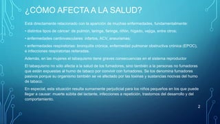 ¿CÓMO AFECTA A LA SALUD? 
Está directamente relacionado con la aparición de muchas enfermedades, fundamentalmente: 
• distintos tipos de cáncer: de pulmón, laringe, faringe, riñón, hígado, vejiga, entre otros; 
• enfermedades cardiovasculares: infartos, ACV, aneurismas; 
• enfermedades respiratorias: bronquitis crónica, enfermedad pulmonar obstructiva crónica (EPOC), 
e infecciones respiratorias reiteradas. 
Además, en las mujeres el tabaquismo tiene graves consecuencias en el sistema reproductor 
El tabaquismo no sólo afecta a la salud de los fumadores, sino también a la personas no fumadoras 
que están expuestas al humo de tabaco por convivir con fumadores. Se los denomina fumadores 
pasivos porque su organismo también se ve afectado por las toxinas y sustancias nocivas del humo 
de tabaco. 
En especial, esta situación resulta sumamente perjudicial para los niños pequeños en los que puede 
llegar a causar: muerte súbita del lactante, infecciones a repetición, trastornos del desarrollo y del 
comportamiento. 
2 
 