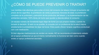 ¿CÓMO SE PUEDE PREVENIR O TRATAR? 
Las medidas más efectivas para evitar el inicio del consumo de tabaco incluyen el aumento del 
precio de los cigarrillos, la prohibición de venta a personas menores de edad, la prohibición 
completa de la publicidad y patrocinio de los productos del tabaco, y la implementación de los 
ambientes cerrados 100% libres de humo que ayudan a desnaturalizar el consumo. 
Un escaso número de fumadores logra dejar de fumar por sus propios medios, cuando ha 
tomado la decisión. Si esto no es posible, la consulta con un profesional de la salud mejora 
ampliamente la probabilidad de dejar de fumar. Éste puede ofrecer terapia cognitivo-conductual 
con o sin medicación. 
Si bien algunas medicaciones se venden sin receta, NO se recomienda el tratamiento aislado 
sin el apoyo profesional ya que el mismo normalmente no funciona tan bien como cuando 
existe un apoyo profesional asociado. 
3 
 