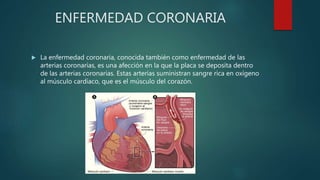 ENFERMEDAD CORONARIA
 La enfermedad coronaria, conocida también como enfermedad de las
arterias coronarias, es una afección en la que la placa se deposita dentro
de las arterias coronarias. Estas arterias suministran sangre rica en oxígeno
al músculo cardíaco, que es el músculo del corazón.
 