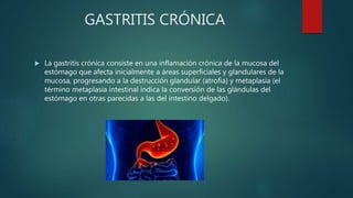 GASTRITIS CRÓNICA
 La gastritis crónica consiste en una inflamación crónica de la mucosa del
estómago que afecta inicialmente a áreas superficiales y glandulares de la
mucosa, progresando a la destrucción glandular (atrofia) y metaplasia (el
término metaplasia intestinal indica la conversión de las glándulas del
estómago en otras parecidas a las del intestino delgado).
 