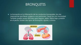BRONQUITIS
 La bronquitis es la inflamación de los conductos bronquiales, las vías
respiratorias que llevan oxígeno a sus pulmones. Causa tos con mucosidad.
También puede causar dificultar para respirar, jadeo, fiebre baja y presión
en el pecho. Existen dos tipos de bronquitis: aguda y crónica.
 