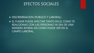 EFECTOS SOCIALES
 DISCRIMINACION (PUBLICO Y LABORAL)
 EL FUMAR PUEDE AFECTAR TANTO EN EL COMO TE
REALCIONAS CON LAS PERSONAS YA SEA DE UNA
MANERA INTIMA ASI COMO PUEDE SER EN EL
CAMPO LABORAL.
 