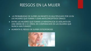 RIESGOS EN LA MUJER
 LA PROBABILIDAD DE SUFRIR UN INFARTO ES MULTIPLICADO POR 10 EN
LAS MUJERES QUE FUMAN Y USAN ANTICONCEPTIVOS ORALES
 ENTRE LAS MUJERES QUE FUMAN LA MENOPAUCIA SE ADELANTA EN
UNA MEDIA DE 2 A 3 AÑOS, EN COMPARACION DE LAS MUJERES QUE
NUNCA HAN FUMADO
 AUMENTA EL RIESGO DE SUFRIR OSTEOPOROSIS
 
