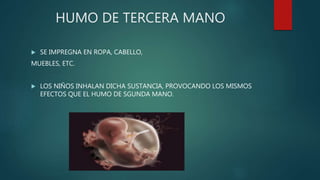 HUMO DE TERCERA MANO
 SE IMPREGNA EN ROPA, CABELLO,
MUEBLES, ETC.
 LOS NIÑOS INHALAN DICHA SUSTANCIA, PROVOCANDO LOS MISMOS
EFECTOS QUE EL HUMO DE SGUNDA MANO.
 
