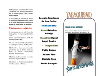 El tabaquismo es una enfermedad crónica
y recidivante (con recaídas), sin fronteras
que no respeta género, edad, estrato
social o religión.

En la actualidad, el consumo del tabaco       Colegio Americano
es el principal problema de salud pública
en los países desarrollados y comienza a
                                                de San Carlos
serlo en los países en vías de desarrollo.
                                                TABAQUISMO
                                                                  TABACO: NO ES LO QUE PARECE
El tabaquismo en México
                                               Área: Químico-     Toda persona debe conocer claramente
En nuestro país, como en todo el mundo,                           los riesgos del consumo del tabaco y de
el tabaquismo es un grave problema de              Biologo
salud.
Conoce sus consecuencias a través de           Maestro: Miguel
estas impactantes cifras.
                                                Ángel Castro
-165 es el número diario de fallecimientos

                                                 • Integrantes:
en nuestro país asociados al tabaquismo.

-29 mil millones de pesos es la inversión
aproximada que el estado mexicano               Pablo Bueno
destina    a    atender   enfermedades

                                                 Anabel Rios
derivadas del tabaquismo

-13 años es la edad promedio en que los
mexicanos empiezan a fumar                      Daniela RIos
-16 millones es el número estimado de
fumadores activos en México.                   Javier Enríquez
 