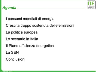 Agenda

   I consumi mondiali di energia
   Crescita troppo sostenuta delle emissioni
   La politica europea
   Lo scenario in Italia
   Il Piano efficienza energetica
   La SEN
   Conclusioni


ottobre 2012                                   2
 