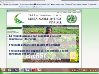 1,3 miliardi persone non accedono a sistemi
        commerciali di energia

        1 miliardo persone non accede all’elettricità

        3 miliardi persone dispone solo di carbone e scarti
        agricoltura o biomasse




ottobre 2012                                                  4
 