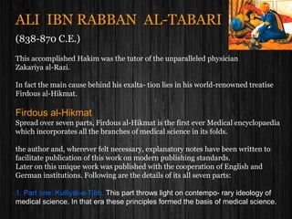 ALI IBN RABBAN AL-TABARI
(838-870 C.E.)
This accomplished Hakim was the tutor of the unparalleled physician
Zakariya al-Razi.
In fact the main cause behind his exalta- tion lies in his world-renowned treatise
Firdous al-Hikmat.
Firdous al-Hikmat
Spread over seven parts, Firdous al-Hikmat is the first ever Medical encyclopaedia
which incorporates all the branches of medical science in its folds.
the author and, wherever felt necessary, explanatory notes have been written to
facilitate publication of this work on modern publishing standards.
Later on this unique work was published with the cooperation of English and
German institutions. Following are the details of its all seven parts:
1. Part one: Kulliyat-e-Tibb. This part throws light on contempo- rary ideology of
medical science. In that era these principles formed the basis of medical science.
 